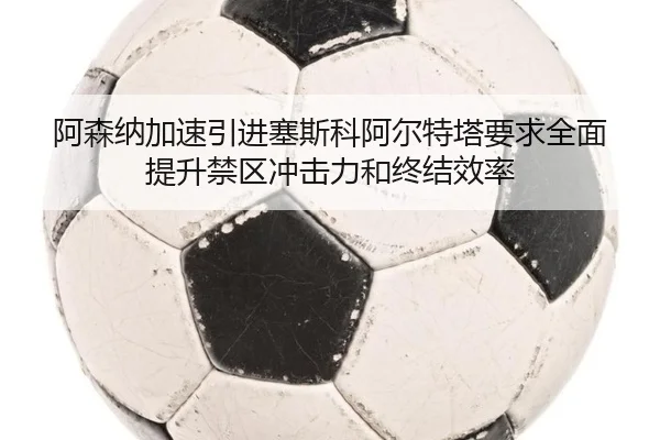 阿森纳加速引进塞斯科阿尔特塔要求全面提升禁区冲击力和终结效率